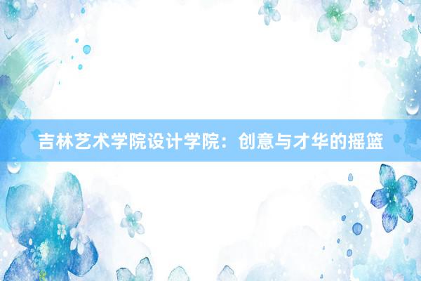 吉林艺术学院设计学院：创意与才华的摇篮