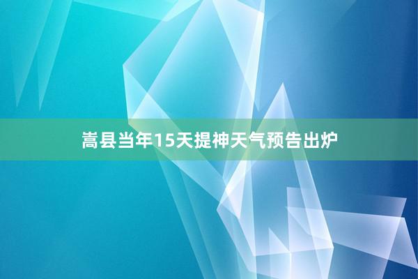 嵩县当年15天提神天气预告出炉